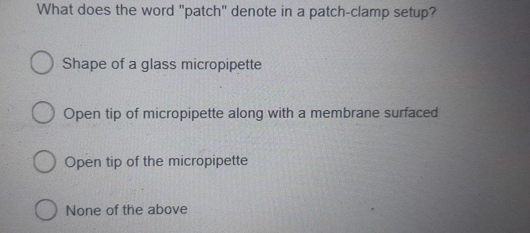 What does the word "patch" denote in a patch-clamp setup?
Shape of a glass micropipette
Open tip of micropipette along with a membrane surfaced
Open tip of the micropipette
None of the above