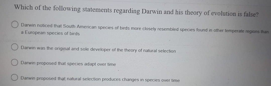 Which of the following statements regarding Darwin and his theory of evolution is false?
Darwin noticed that South American species of birds more closely resembled species found in other temperate regions than
a European species of birds
Darwin was the original and sole developer of the theory of natural selection
Darwin proposed that species adapt over time
Darwin proposed that natural selection produces changes in species over time