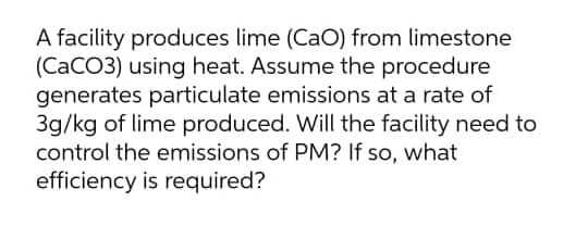 A facility produces lime (CaO) from limestone
(CaCO3) using heat. Assume the procedure
generates particulate emissions at a rate of
3g/kg of lime produced. Will the facility need to
control the emissions of PM? If so, what
efficiency is required?
