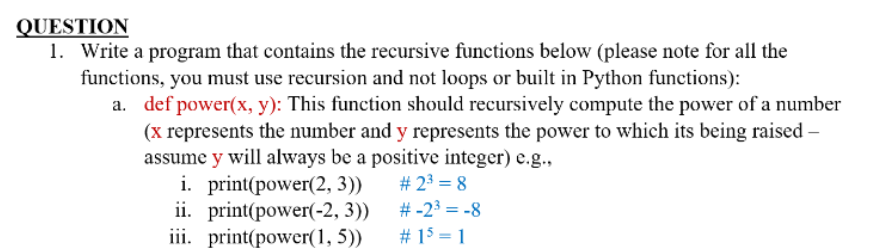 QUESTION
1. Write a program that contains the recursive functions below (please note for all the
functions, you must use recursion and not loops or built in Python functions):
a. def power(x, y): This function should recursively compute the power of a number
(x represents the number and y represents the power to which its being raised -
assume y will always be a positive integer) e.g.,
# 2³ = 8
#-2³ = -8
# 15 = 1
i. print(power(2, 3))
ii. print(power(-2, 3))
iii. print(power(1,5))