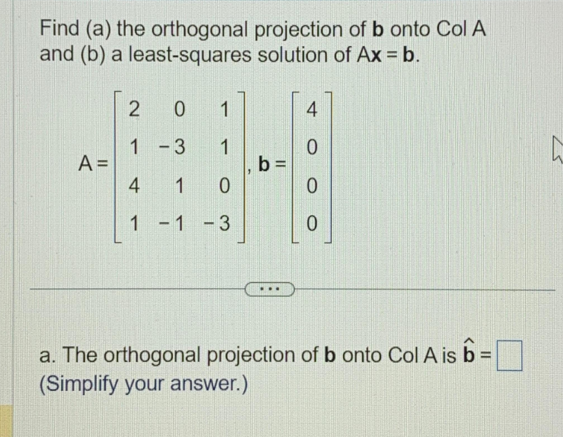 Find (a) the orthogonal
and (b) a least-squares
A =
2
0
1-3
1
4 1 0
1
-1 -3
1
projection of b onto Col A
solution of Ax = b.
b =
4
0
0
0
a. The orthogonal projection of b onto Col A is b =
(Simplify your answer.)
h