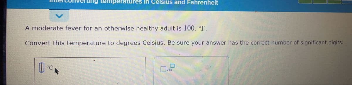 A moderate fever for an otherwise healthy adult is 100. °F.
Convert this temperature to degrees Celsius. Be sure your answer has the correct number of significant digits.
PC
temperatures in Celsius and Fahrenheit
K