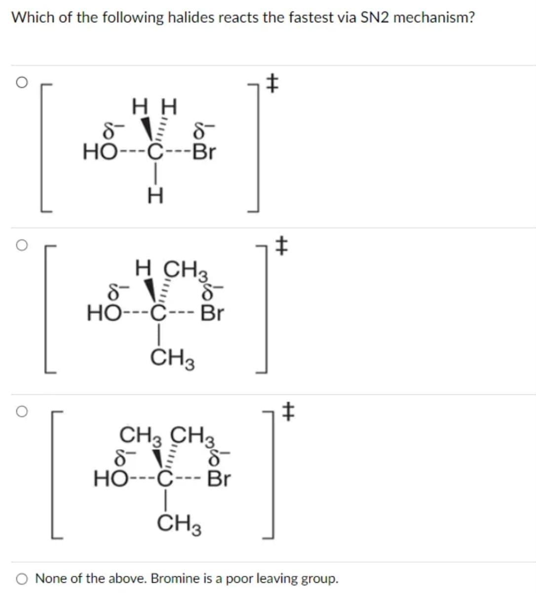 Which of the following halides reacts the fastest via SN2 mechanism?
HH
8-1
HO---C---Br
-I
8-
H
‡
+
H CH3
8-15 8-
HO---C--- Br
CH3
4]
*]
CH3 CH3
88
8T 19
HO---C--- Br
CH3
O None of the above. Bromine is a poor leaving group.