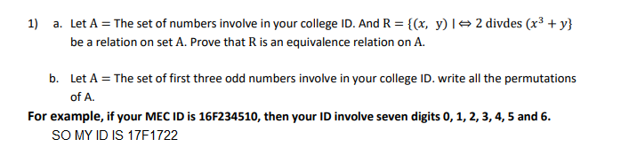 1)
a. Let A = The set of numbers involve in your college ID. And R = {(x, y) |→2 divdes (x³ + y}
be a relation on set A. Prove that R is an equivalence relation on A.
b. Let A = The set of first three odd numbers involve in your college ID. write all the permutations
of A.
For example, if your MEC ID is 16F234510, then your ID involve seven digits 0, 1, 2, 3, 4, 5 and 6.
SO MY ID IS 17F1722
