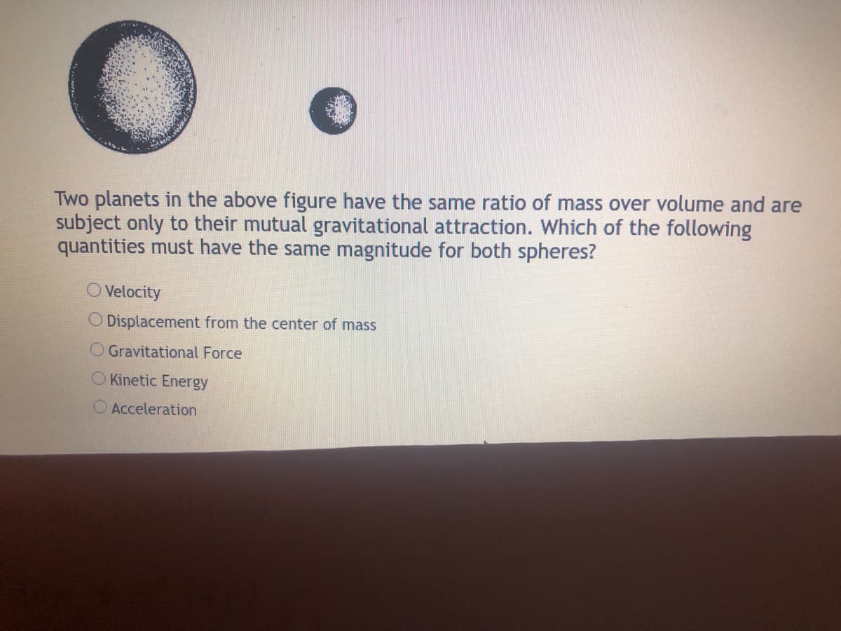 Two planets in the above figure have the same ratio of mass over volume and are
subject only to their mutual gravitational attraction. Which of the following
quantities must have the same magnitude for both spheres?
O Velocity
O Displacement from the center of mass
O Gravitational Force
O Kinetic Energy
O Acceleration
