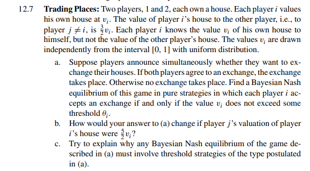12.7 Trading Places: Two players, 1 and 2, each own a house. Each player i values
his own house at v;. The value of player i's house to the other player, i.e., to
player ji, is v₁. Each player i knows the value v; of his own house to
himself, but not the value of the other player's house. The values v; are drawn
independently from the interval [0, 1] with uniform distribution.
a. Suppose players announce simultaneously whether they want to ex-
change their houses. If both players agree to an exchange, the exchange
takes place. Otherwise no exchange takes place. Find a Bayesian Nash
equilibrium of this game in pure strategies in which each player i ac-
cepts an exchange if and only if the value v; does not exceed some
threshold 0;.
b.
How would your answer to (a) change if player j's valuation of player
i's house were {v;?
c.
Try to explain why any Bayesian Nash equilibrium of the game de-
scribed in (a) must involve threshold strategies of the type postulated
in (a).