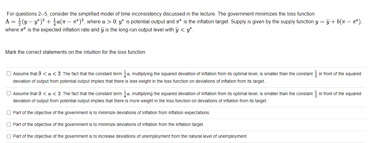 For questions 2--5, consider the simplified model of time inconsistency discussed in the lecture. The government minimizes the loss function
A = (y-y*)² + a(π − ^*)², where a > 0, y* is potential output and * is the inflation target. Supply is given by the supply function y = y + b(n − nª ),
where is the expected inflation rate and y is the long-run output level with y < y*.
Mark the correct statements on the intuition for the loss function.
in front of the squared
Assume that 0 < a < 2. The fact that the constant term a, multiplying the squared deviation of inflation from its optimal level, is smaller than the constanti
deviation of output from potential output implies that there is less weight in the loss function on deviations of inflation from its target.
Assume that 0 < a < 2. The fact that the constant terma, multiplying the squared deviation of inflation from its optimal level, is smaller than the constant in front of the squared
deviation of output from potential output implies that there is more weight in the loss function on deviations of inflation from its target.
Part of the objective of the government is to minimize deviations of inflation from inflation expectations.
O Part of the objective of the government is to minimize deviations of inflation from the inflation target.
Part of the objective of the government is to increase deviations of unemployment from the natural level of unemployment.