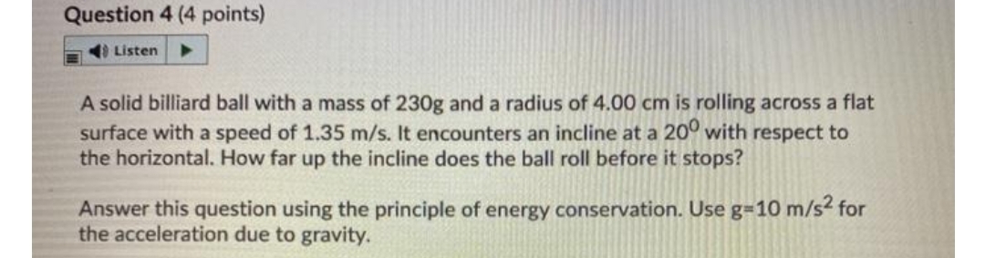 Question 4 (4 points)
I Listen
A solid billiard ball with a mass of 230g and a radius of 4.00 cm is rolling across a flat
surface with a speed of 1.35 m/s. It encounters an incline at a 20° with respect to
the horizontal. How far up the incline does the ball roll before it stops?
Answer this question using the principle of energy conservation. Use g=10 m/s² for
the acceleration due to gravity.
