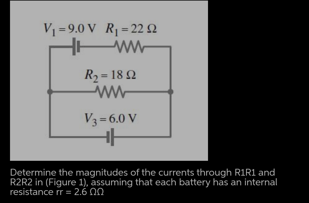 V1 = 9.0 V R= 22 Q
%3D
R2 = 18 Q
%3D
V3=6.0 V
%3D
Determine the magnitudes of the currents through R1R1 and
R2R2 in (Figure 1), assuming that each battery has an internal
resistance rr = 2.6 0
