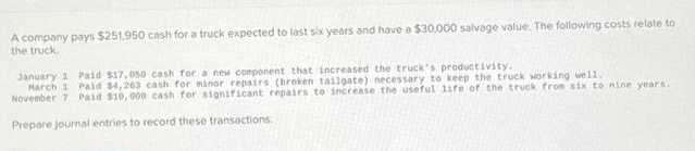 A company pays $251,950 cash for a truck expected to last six years and have a $30,000 salvage value. The following costs relate to
the truck.
January 1 Paid $17,050 cash for a new component that increased the truck's productivity.
March 1 Paid $4,263 cash for minor repairs (broken tailgate) necessary to keep the truck working well.
November 7 Paid $10,000 cash for significant repairs to increase the useful life of the truck from six to nine years.
Prepare journal entries to record these transactions.
