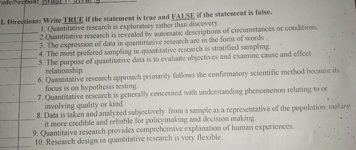 "ade/Section: GTuut
I. Directions: Write TRUE if the statement is true and FALSE if the statement is false.
1. Quantitative research is exploratory rather than discovery.
2.Quantitative research is revealed by automatic descriptions of circumstances or conditions.
3. The expression of data in quantittative research are in the form of words
4. The most prefered sampling in quantitative research is stratified sampling.
5. The purpose of quantitative data is to evaluate objectives and examine cause and effect
relationship.
6. Quantitative research approach primarily follows the confirmatory scientific method because its
focus is on hypothesis testing.
7. Quantitative research is generally concerned with understanding phenomenon relating to or
involving quality or kind.
8. Data is taken and analyzed subjectively from a sample as a representative of the population, making
it more credible and reliable for policymaking and decision making.
9. Quantitaive research provides comprehensive explanation of human experiences.
10. Research design in quantitative research is very flexible.
