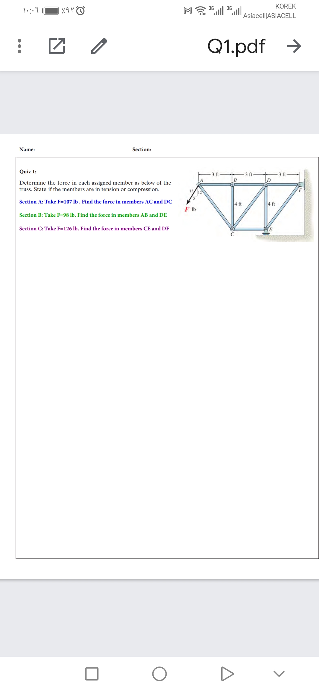 KOREK
3G
3G
Asiacell|ASIACELL
Q1.pdf →
Name:
Section:
Quiz 1:
3 ft
3 ft
3 ft-
D
Determine the force in each assigned member as below of the
truss. State if the members are in tension or compression.
Section A: Take F=107 lb . Find the force in members AC and DC
4 ft
4 ft
F lb
Section B: Take F=98 lb. Find the force in members AB and DE
Section C: Take F=126 lb. Find the force in members CE and DF
