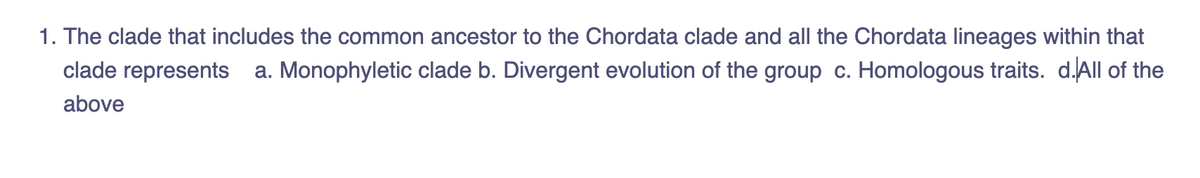 1. The clade that includes the common ancestor to the Chordata clade and all the Chordata lineages within that
clade represents
a. Monophyletic clade b. Divergent evolution of the group c. Homologous traits. d.All of the
above
