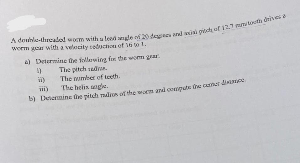 A double-threaded worm with a lead angle of 20 degrees and axial pitch of 12.7 mm/tooth drives a
worm gear with a velocity reduction of 16 to 1.
a) Determine the following for the worm gear:
The pitch radius.
The number of teeth.
i)
ii)
iii)
The helix angle.
b) Determine the pitch radius of the worm and compute the center distance.