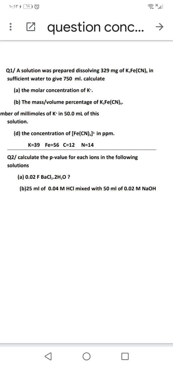 Z
question conc... →
Q1/ A solution was prepared dissolving 329 mg of K,Fe(CN), in
sufficient water to give 750 ml. calculate
(a) the molar concentration of K.
(b) The mass/volume percentage of K,Fe(CN),.
mber of millimoles of K in 50.0 mL of this
solution.
(d) the concentration of [Fe(CN).J* in ppm.
K=39 Fe=56 C=12
N=14
Q2/ calculate the p-value for each ions in the following
solutions
(a) 0.02 F BaCl,.2H,0 ?
(b)25 ml of 0.04 M HCI mixed with 50 ml of 0.02 M NaOH
