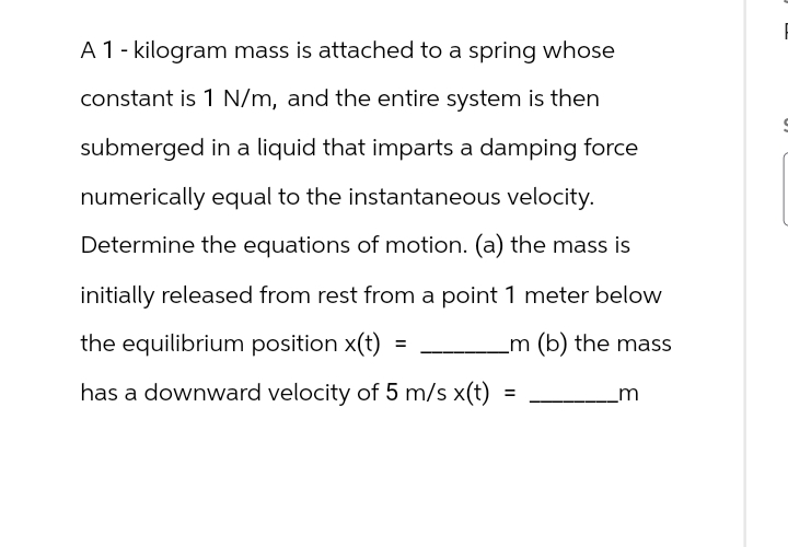 A 1 - kilogram mass is attached to a spring whose
constant is 1 N/m, and the entire system is then
submerged in a liquid that imparts a damping force
numerically equal to the instantaneous velocity.
Determine the equations of motion. (a) the mass is
initially released from rest from a point 1 meter below
the equilibrium position x(t)
=
has a downward velocity of 5 m/s x(t)
_m (b) the mass
=
m