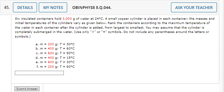 45.
DETAILS
MY NOTES
OBINPHYS8 5.Q.044.
ASK YOUR TEACHER
Six insulated containers hold 3,000 g of water at 24°C. A small copper cylinder is placed in each container; the masses and
initial temperatures of the cylinders vary as given below. Rank the containers according to the maximum temperature of
the water in each container after the cylinder is added, from largest to smallest. You may assume that the cylinder is
completely submerged in the water. (Use only ">" or "=" symbols. Do not include any parentheses around the letters or
symbols.)
a. m
200 g; T = 30°C
b. m
400 g; T = 60°C
c. m
=600 g: T = 90°C
d. m
400 g: T = 15°C
e. m
600 g: T = 30°C
f. m
200 g; T = 60°C
Submit Answer
