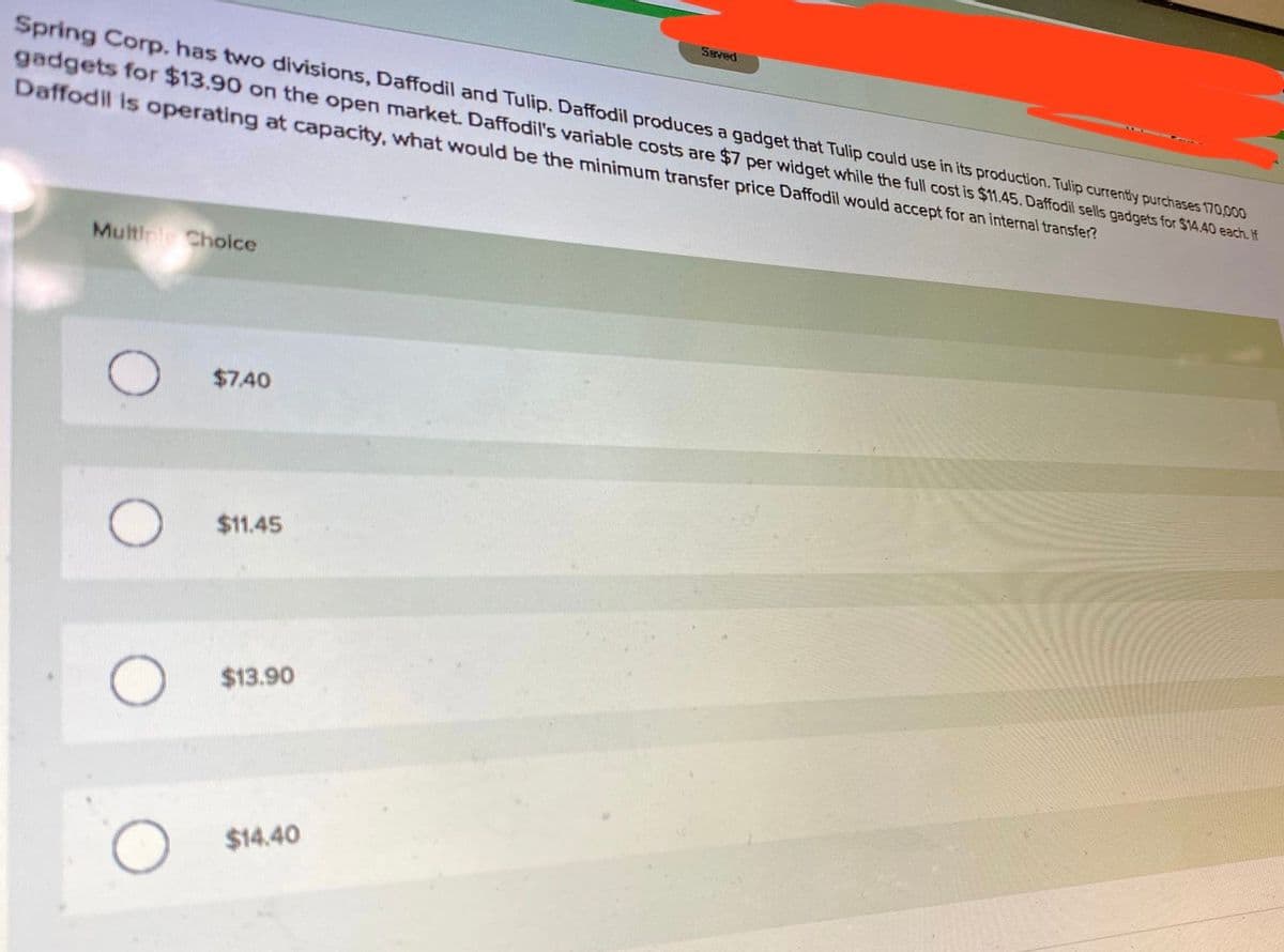 SEved
Spring Corp. has two divisions, Daffodil and Tulip. Daffodil produces a gadget that Tulip could use in its production. Tulip currently purchases 170,000
gadgets for $13.90 on the open market. Daffodil's variable costs are $7 per widget while the full cost is $11.45. Daffodil sells gadgets for $14.40 each. If
Daffodil is operating at capacity, what would be the minimum transfer price Daffodil would accept for an internal transfer?
Multinic Choice
$7.40
$1.45
$13.90
$14.40

