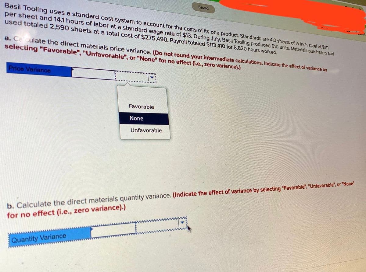 Seved
Basil Tooling uses a standard cost system to account for the costs of its one product. Standards are 4.0 sheets of ½ inch steel at $11
per sheet and 14.1 hours of labor at a standard wage rate of $13. During July, Basil Tooling produced 610 units. Materials purchased and
used totaled 2,590 sheets at a total cost of $275,490. Payroll totaled $113,410 for 8,820 hours worked.
a. Calculate the direct materials price variance. (Do not round your intermediate calculations. Indicate the effect of variance by
selecting "Favorable", "Unfavorable", or "None" for no effect (I.e., zero variance).)
Price Variance
Favorable
None
Unfavorable
b. Calculate the direct materials quantity variance. (Indicate the effect of variance by selecting "Favorable", "Unfavorable", or "None"
for no effect (i.e., zero variance).)
www
Quantity Variance
