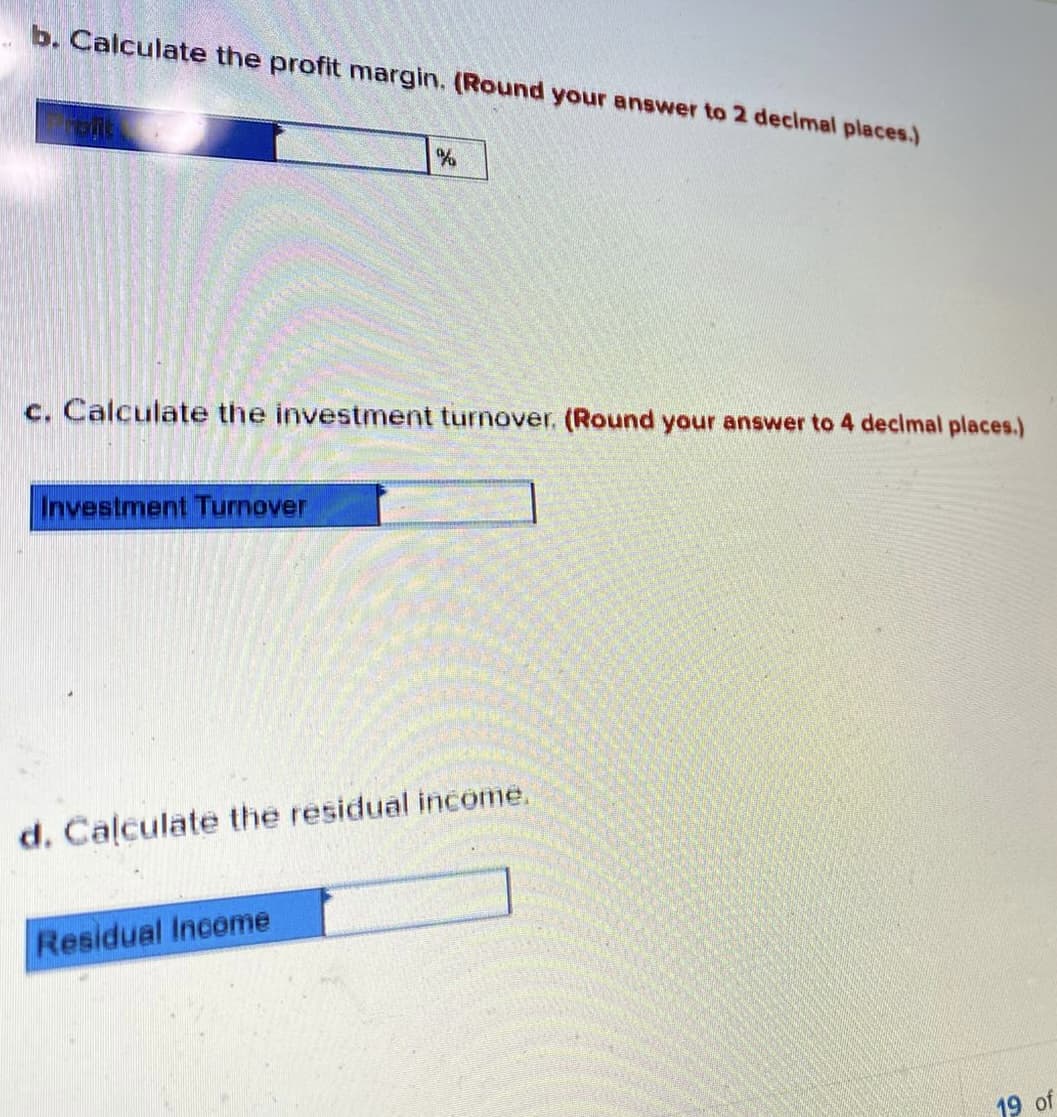 b. Calculate the profit margin. (Round your answer to 2 decimal places.)
c. Calculate the investment turnover. (Round your answer to 4 decimal places.)
Investment Turnover
d. Calculate the residual income.
Residual Inceme
19 of
