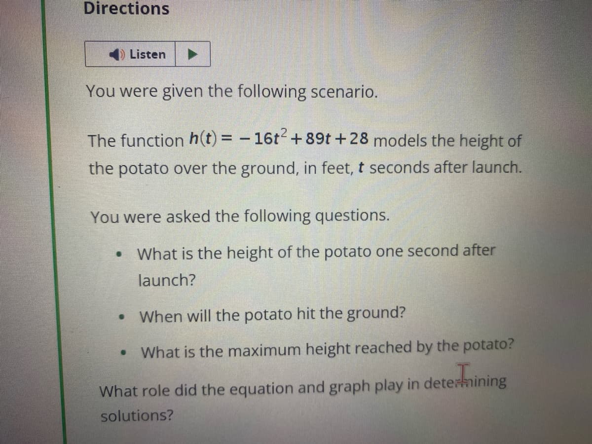 Directions
Listen
You were given the following scenario.
The function h(t) = - 16t² + 89t+28 models the height of
the potato over the ground, in feet, t seconds after launch.
You were asked the following questions.
• What is the height of the potato one second after
launch?
●
When will the potato hit the ground?
• What is the maximum height reached by the potato?
termining
What role did the equation and graph play in determining
solutions?