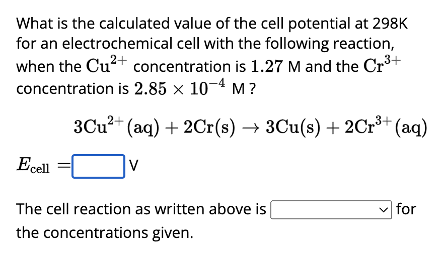 What is the calculated value of the cell potential at 298K
for an electrochemical cell with the following reaction,
when the Cu²+ concentration is 1.27 M and the Cr³+
concentration is 2.85 × 10-4 M ?
Ecell
3Cu²+ (aq) + 2Cr(s) → 3Cu(s) + 2Cr³+
V
³+ (aq)
The cell reaction as written above is
the concentrations given.
for