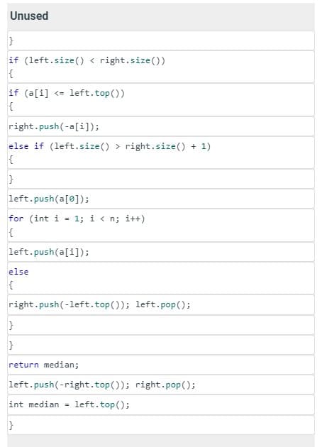 Unused
}
if (left.size() < right.size ())
{
if (a[i] <= left.top())
{
right .push(-a[i]);
else if (left.size() > right.size() + 1)
{
}
left.push(a[0]);
for (int i 1; i<n; i++)
{
left.push(a[i]);
else
{
right.push(-left.top()); left.pop();
}
}
return median;
left .push(-right.top()); right.pop();
int median = left. top();
}