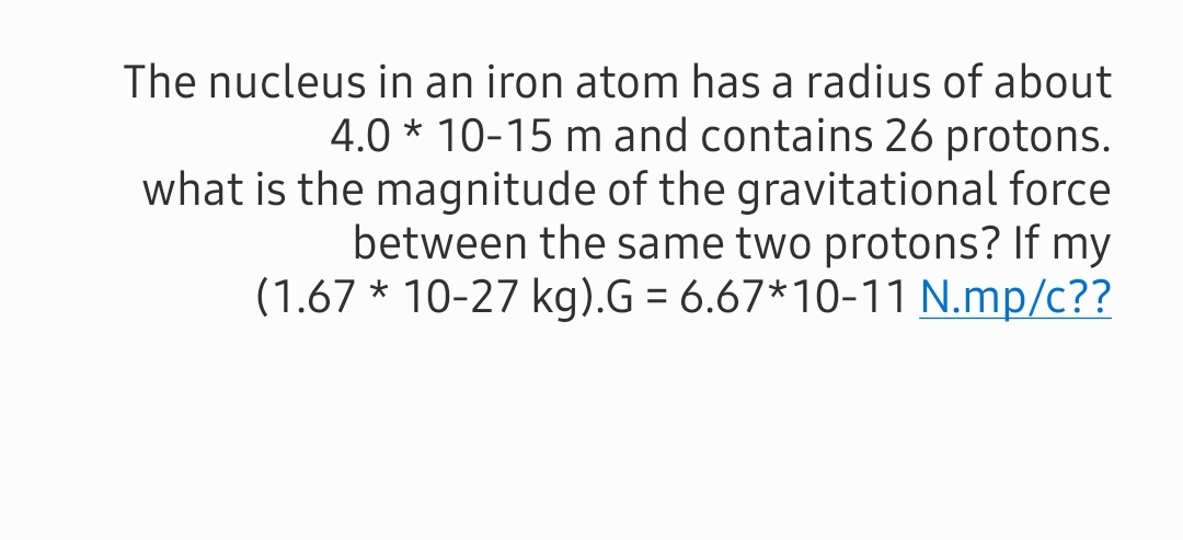 The nucleus in an iron atom has a radius of about
4.0 * 10-15 m and contains 26 protons.
what is the magnitude of the gravitational force
between the same two protons? If my
(1.67 * 10-27 kg).G = 6.67*10-11 N.mp/c??
