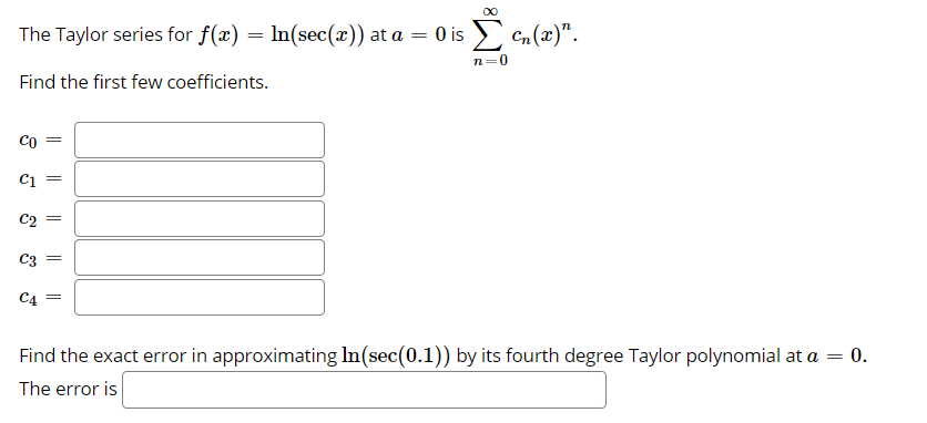 00
The Taylor series for f(x) = ln(sec(x)) at a = 0 is > c,(x)".
n=0
Find the first few coefficients.
Co =
C1
C2
C3
C4
Find the exact error in approximating In(sec(0.1)) by its fourth degree Taylor polynomial at a = 0.
The error is
||
||

