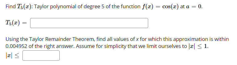 Find T;(x): Taylor polynomial of degree 5 of the function f(x) = cos(x) at a =
= 0.
T;(x) =
Using the Taylor Remainder Theorem, find all values of x for which this approximation is within
0.004952 of the right answer. Assume for simplicity that we limit ourselves to |æ| < 1.
> |x|
