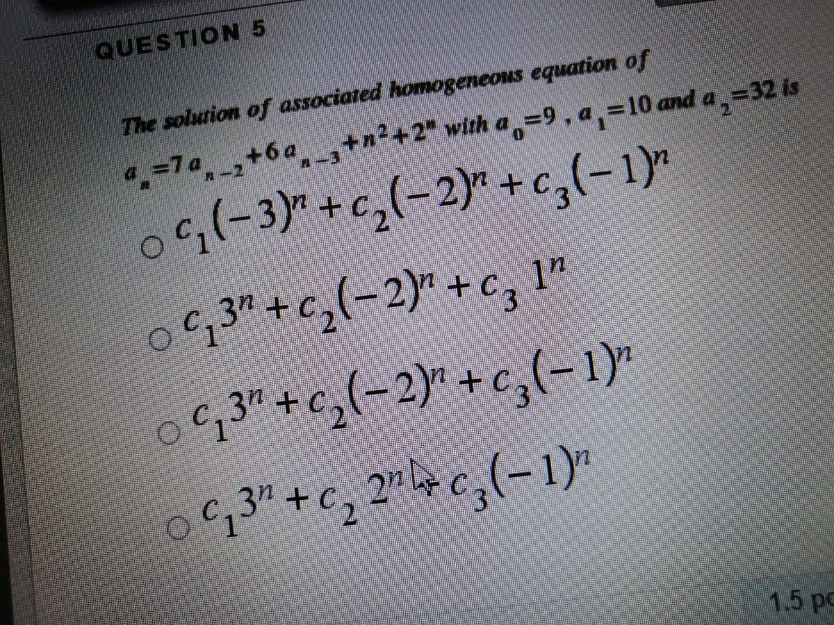 QUESTION 5
The solution of associated homogeneous equation of
a =7a +6a ,+n²+2" with a,=9, a,=10 and a,=32 is
0(-3)"+c,(-2)*+c,(-1)"
0,3"+c,(-2)" +c, 1"
+C.
o,3"+c,(-2)" +c,(-1)*
,3" +C, 2" c,(-1)"
1.5 pc
