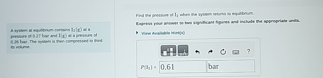 A system at equilibrium contains 12 (g) at a
pressure of 0.27 bar and I(g) at a pressure of
0.26 bar. The system is then compressed to third
its volume.
Find the pressure of I2 when the system returns to equilibrium.
Express your answer to two significant figures and include the appropriate units.
▸ View Available Hint(s)
?
P(12) 0.61
bar