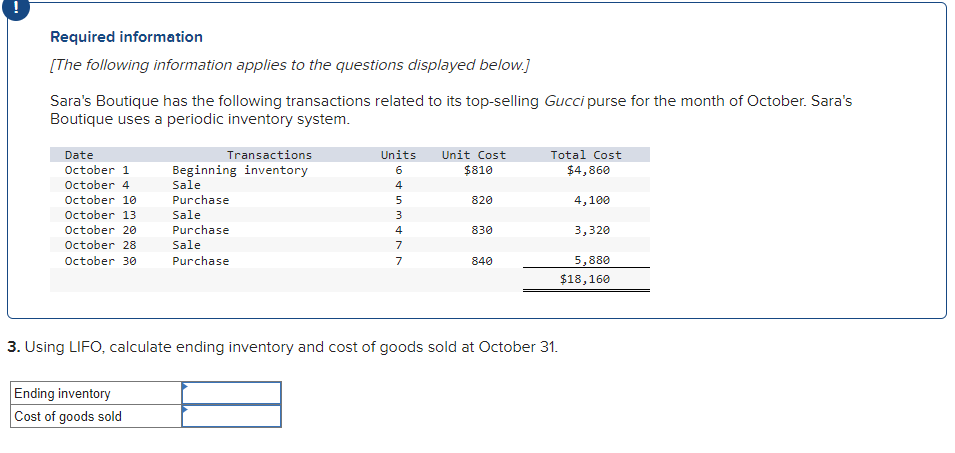 Required information
[The following information applies to the questions displayed below.]
Sara's Boutique has the following transactions related to its top-selling Gucci purse for the month of October. Sara's
Boutique uses a periodic inventory system.
Date
October 1
October 4
October 10
October 13
October 20
Transactions
Beginning inventory
Sale
Purchase
Sale
Purchase
October 28
Sale
October 30
Purchase
Units
Unit Cost
Total Cost
6453477
$810
$4,860
820
4,100
830
3,320
840
5,880
$18,160
3. Using LIFO, calculate ending inventory and cost of goods sold at October 31.
Ending inventory
Cost of goods sold