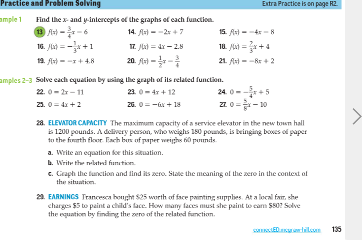 Practice and Problem Solving
Extra Practice is on page R2.
ample 1
Find the x- and y-intercepts of the graphs of each function.
13 fx) = 2x – 6
16. flz) = -x+1
14. flx) = -2x + 7
15. flx) = -4x – 8
%3D
17. flx) = 4x – 2.8
18. Alx) = r + 4
19. f(x) = -x + 4.8
20. flx) = x -
21. f(x) = –8x + 2
amples 2-3 Solve each equation by using the graph of its related function.
24. 0 = -x+5
27. 0 =*– 10
22. 0 = 2x – 11
23. 0 = 4x + 12
25. 0 = 4x + 2
26. 0 = -6x + 18
28. ELEVATOR CAPACITY The maximum capacity of a service elevator in the new town hall
is 1200 pounds. A delivery person, who weighs 180 pounds, is bringing boxes of paper
to the fourth floor. Each box of paper weighs 60 pounds.
a. Write an equation for this situation.
b. Write the related function.
c. Graph the function and find its zero. State the meaning of the zero in the context of
the situation.
29. EARNINGS Francesca bought $25 worth of face painting supplies. At a local fair, she
charges $5 to paint a child's face. How many faces must she paint to earn $80? Solve
the equation by finding the zero of the related function.
connectED.mcgraw-hill.com
135
