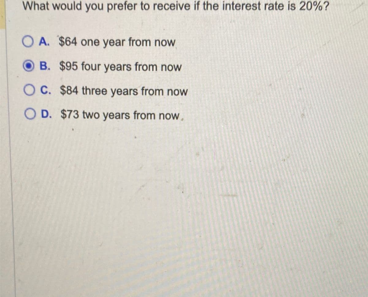 What would you prefer to receive if the interest rate is 20%?
OA. $64 one year from now
B. $95 four years from now
OC. $84 three years from now
O D. $73 two years from now.