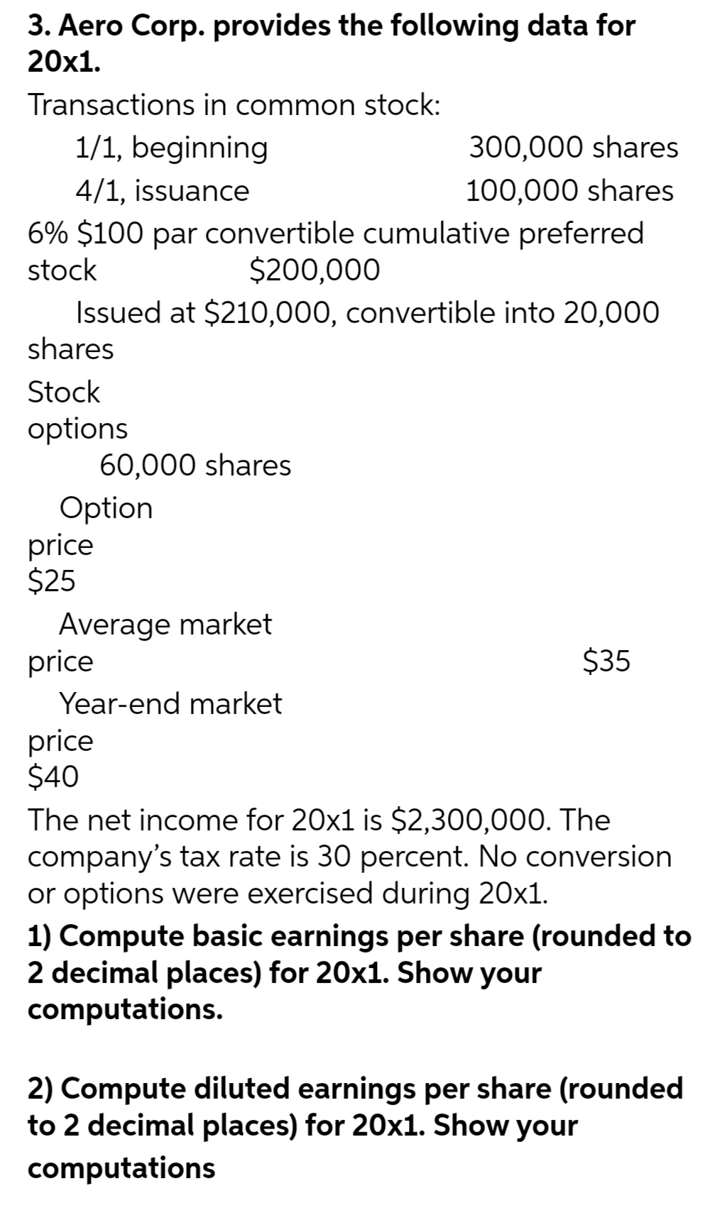 3. Aero Corp. provides the following data for
20x1.
Transactions in common stock:
1/1, beginning
4/1, issuance
6% $100 par convertible cumulative preferred
stock
$200,000
Issued at $210,000, convertible into 20,000
shares
Stock
options
Option
price
$25
60,000 shares
Average market
price
Year-end market
price
$40
300,000 shares
100,000 shares
$35
The net income for 20x1 is $2,300,000. The
company's tax rate is 30 percent. No conversion
or options were exercised during 20x1.
1) Compute basic earnings per share (rounded to
2 decimal places) for 20x1. Show your
computations.
2) Compute diluted earnings per share (rounded
to 2 decimal places) for 20x1. Show your
computations