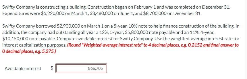 Swifty Company is constructing a building. Construction began on February 1 and was completed on December 31.
Expenditures were $5,220,000 on March 1, $3,480,000 on June 1, and $8,700,000 on December 31.
Swifty Company borrowed $2,900,000 on March 1 on a 5-year, 10% note to help finance construction of the building. In
addition, the company had outstanding all year a 12%, 5-year, $5,800,000 note payable and an 11%, 4-year,
$10,150,000 note payable. Compute avoidable interest for Swifty Company. Use the weighted-average interest rate for
interest capitalization purposes. (Round "Weighted-average interest rate" to 4 decimal places, e.g. 0.2152 and final answer to
O decimal places, e.g. 5,275.)
Avoidable interest
LA
$
866,705