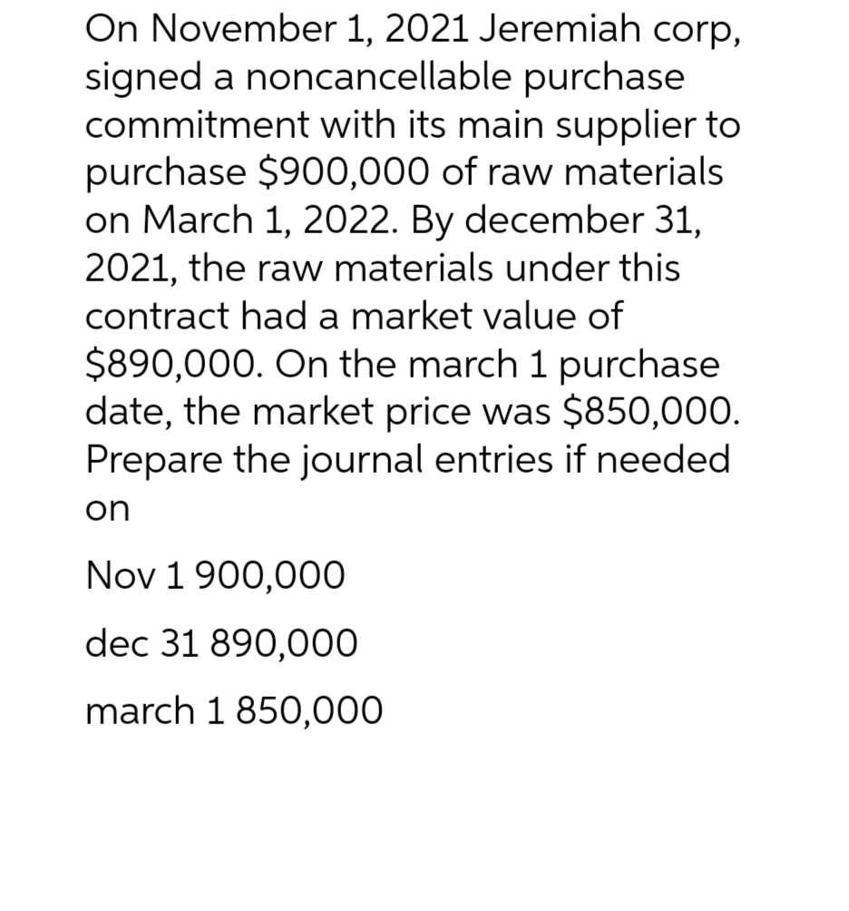 On November 1, 2021 Jeremiah corp,
signed a noncancellable purchase
commitment with its main supplier to
purchase $900,000 of raw materials
on March 1, 2022. By december 31,
2021, the raw materials under this
contract had a market value of
$890,000. On the march 1 purchase
date, the market price was $850,000.
Prepare the journal entries if needed
on
Nov 1 900,000
dec 31 890,000
march 1 850,000