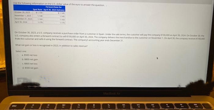 Use the following information on the U.S. dollar value of the euro to answer the question.
Forward Rate for
Spot Rate April 30, 2024 Delivery
$1.130
$1,140
October 20, 2023
November 1, 2023
December 31, 2023
April 30, 2024
Select one:
1.148
1.100
1.170
On October 30, 2023, a US company receives a purchase order from a customer in Spain. Under the sale terms, the customer will pay the company €100.000 on April 30; 2024 On October 30, the
US company also enters a forward contract to sell €100,000 on April 30, 2024. The company delivers the merchandise to the customer on November 1, On April 30, the company receives €100,000
from the customer and sells it using the forward contract. The company's accounting year ends December 31.
What net gain or loss is recognized in 2023, in addition to sales revenue?
esc
a $500 net loss
b. 1800 net gain,
c. $800 net loss
d. $500 net gain
3.145
1165
1.170
*
8:
MacBook Air
&
FL
40
#
6-41
16
W
19
F
M
m