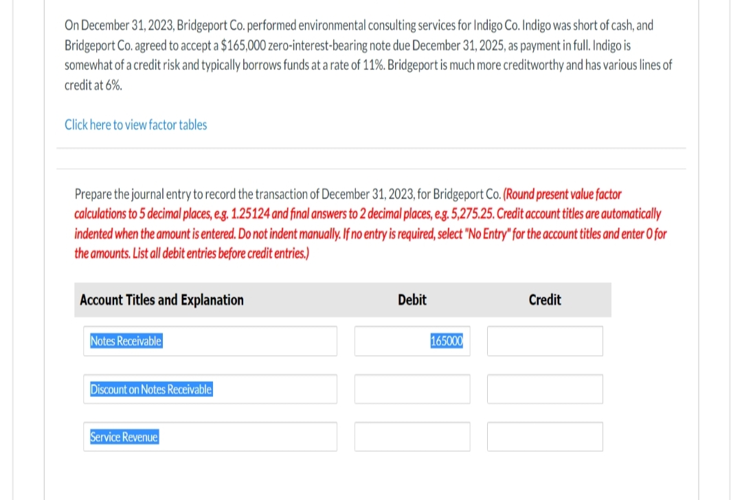 On December 31, 2023, Bridgeport Co. performed environmental consulting services for Indigo Co. Indigo was short of cash, and
Bridgeport Co. agreed to accept a $165,000 zero-interest-bearing note due December 31, 2025, as payment in full. Indigo is
somewhat of a credit risk and typically borrows funds at a rate of 11%. Bridgeport is much more creditworthy and has various lines of
credit at 6%.
Click here to view factor tables
Prepare the journal entry to record the transaction of December 31, 2023, for Bridgeport Co. (Round present value factor
calculations to 5 decimal places, e.g. 1.25124 and final answers to 2 decimal places, e.g. 5,275.25. Credit account titles are automatically
indented when the amount is entered. Do not indent manually. If no entry is required, select "No Entry" for the account titles and enter o for
the amounts. List all debit entries before credit entries.)
Account Titles and Explanation
Notes Receivable
Discount on Notes Receivable
Service Revenue
Debit
165000
Credit