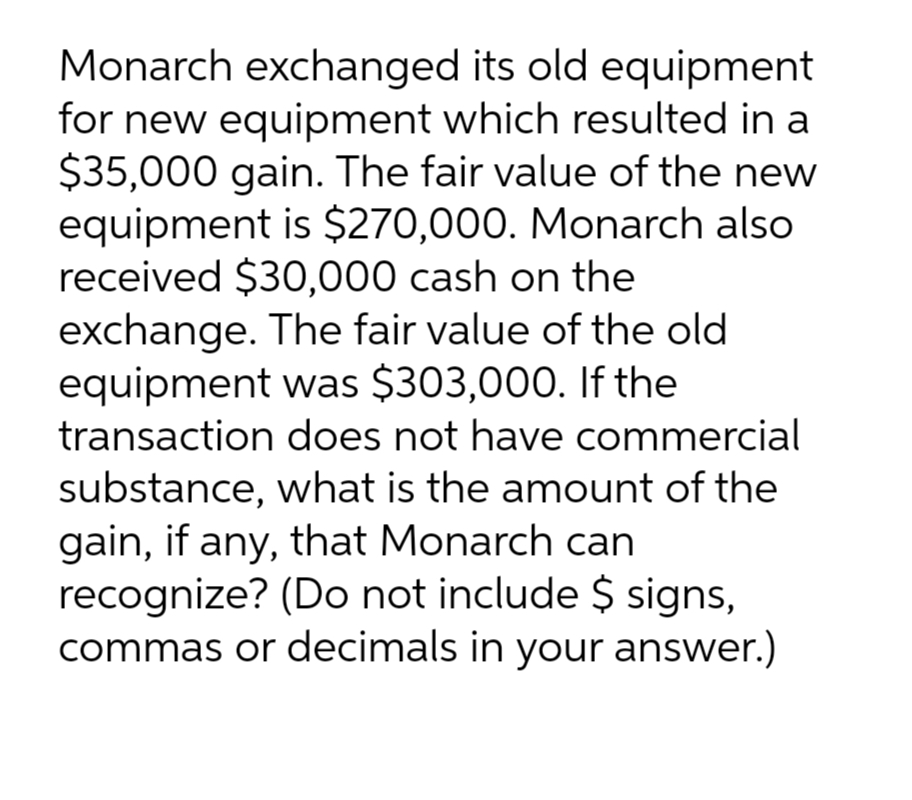 Monarch exchanged its old equipment
for new equipment which resulted in a
$35,000 gain. The fair value of the new
equipment is $270,000. Monarch also
received $30,000 cash on the
exchange. The fair value of the old
equipment was $303,000. If the
transaction does not have commercial
substance, what is the amount of the
gain, if any, that Monarch can
recognize? (Do not include $ signs,
commas or decimals in your answer.)