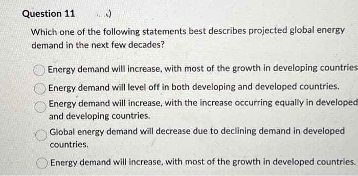 Question 11 ...)
Which one of the following statements best describes projected global energy
demand in the next few decades?
Energy demand will increase, with most of the growth in developing countries
Energy demand will level off in both developing and developed countries.
Energy demand will increase, with the increase occurring equally in developed
and developing countries.
Global energy demand will decrease due to declining demand in developed
countries.
Energy demand will increase, with most of the growth in developed countries.