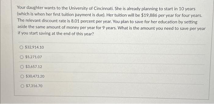 Your daughter wants to the University of Cincinnati. She is already planning to start in 10 years
(which is when her first tuition payment is due). Her tuition will be $19,886 per year for four years.
The relevant discount rate is 8.01 percent per year. You plan to save for her education by setting
aside the same amount of money per year for 9 years. What is the amount you need to save per year
if you start saving at the end of this year?
O $32,914.10
O $5,271.07
$3,657.12
$30,473.20
O $7,316.70