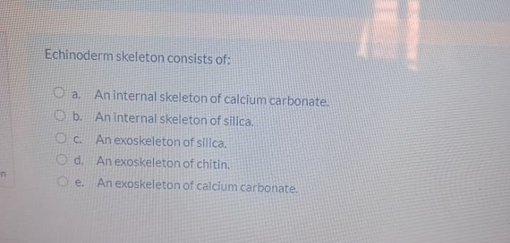 Echinoderm skeleton consists of:
O a.
An internal skeleton of calcium carbonate.
O b. An internal skeleton of silica.
An exoskeleton of silica.
O d. Anexoskeleton of chitin.
in
O e.
An exoskeleton of calcium carbonate.

