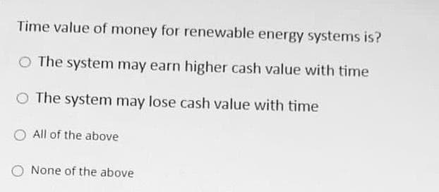 Time value of money for renewable energy systems is?
O The system may earn higher cash value with time
O The system may lose cash value with time
All of the above
None of the above
