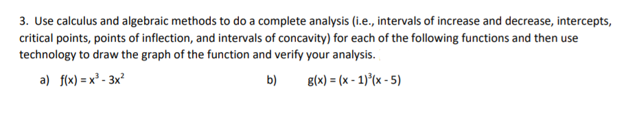 3. Use calculus and algebraic methods to do a complete analysis (i.e., intervals of increase and decrease, intercepts,
critical points, points of inflection, and intervals of concavity) for each of the following functions and then use
technology to draw the graph of the function and verify your analysis.
a) f(x) = x³ - 3x²
b)
g(x) = (x - 1)°(x - 5)
