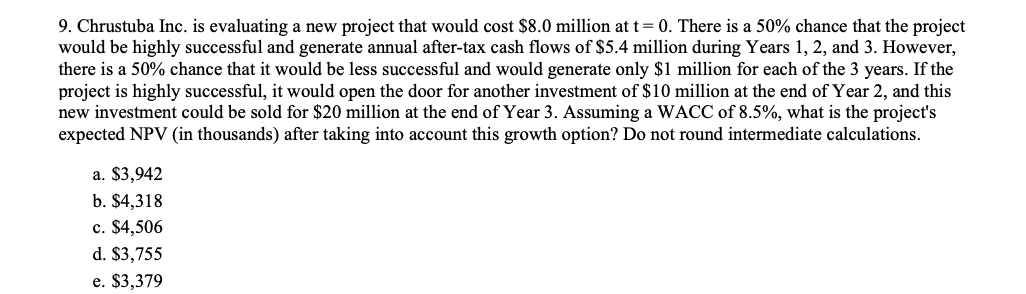 9. Chrustuba Inc. is evaluating a new project that would cost $8.0 million at t=0. There is a 50% chance that the project
would be highly successful and generate annual after-tax cash flows of $5.4 million during Years 1, 2, and 3. However,
there is a 50% chance that it would be less successful and would generate only $1 million for each of the 3 years. If the
project is highly successful, it would open the door for another investment of $10 million at the end of Year 2, and this
new investment could be sold for $20 million at the end of Year 3. Assuming a WACC of 8.5%, what is the project's
expected NPV (in thousands) after taking into account this growth option? Do not round intermediate calculations.
a. $3,942
b. $4,318
c. $4,506
d. $3,755
e. $3,379
