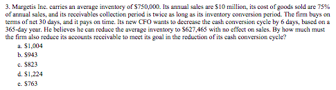 3. Margetis Inc. carries an average inventory of S750,000. Its annual sales are $10 million, its cost of goods sold are 75%
of annual sales, and its receivables collection period is twice as long as its inventory conversion period. The firm buys on
terms of net 30 days, and it pays on time. Its new CFO wants to decrease the cash conversion cycle by 6 days, based on a
365-day year. He believes he can reduce the average inventory to $627,465 with no effect on sales. By how much must
the firm also reduce its accounts receivable to meet its goal in the reduction of its cash conversion cycle?
a. $1,004
b. $943
c. $823
d. $1,224
e. $763
