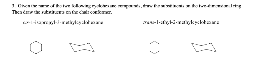3. Given the name of the two following cyclohexane compounds, draw the substituents on the two-dimensional ring.
Then draw the substituents on the chair conformer.
trans-1-ethyl-2-methylcyclohexane
cis-1-isopropyl-3-methylcyclohexane
