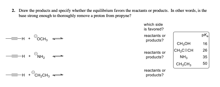 2. Draw the products and specify whether the equilibrium favors the reactants or products. In other words, is the
base strong enough to thoroughly remove a proton from propyne?
which side
is favored?
pKa
®оснз
reactants or
products?
CH3он
CH3C=CH
NH3
CH3CH3
16
26
reactants or
products?
35
50
ONH2
reactants or
products?
EH +°CH2CH3
°сн,сн,
